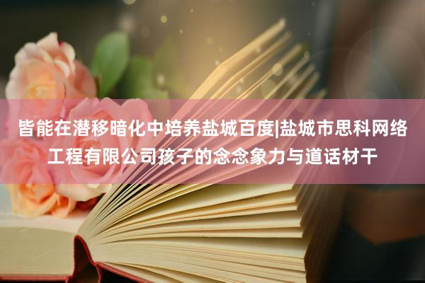 皆能在潜移暗化中培养盐城百度|盐城市思科网络工程有限公司孩子的念念象力与道话材干